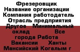 Фрезеровщик › Название организации ­ Компания-работодатель › Отрасль предприятия ­ Другое › Минимальный оклад ­ 55 000 - Все города Работа » Вакансии   . Ханты-Мансийский,Когалым г.